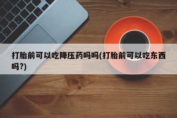 卖打胎药的医生微信号打胎前可以吃降压药吗吗(打胎前可以吃东西吗?)