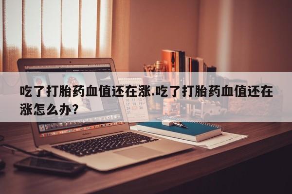 卖打胎药的医生微信号吃了打胎药血值还在涨.吃了打胎药血值还在涨怎么办？