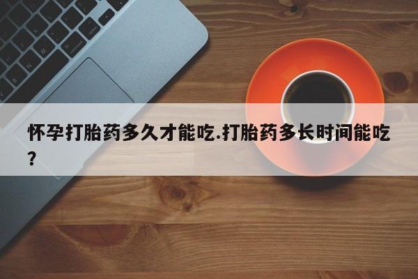 卖打胎药的医生微信号怀孕打胎药多久才能吃.打胎药多长时间能吃？