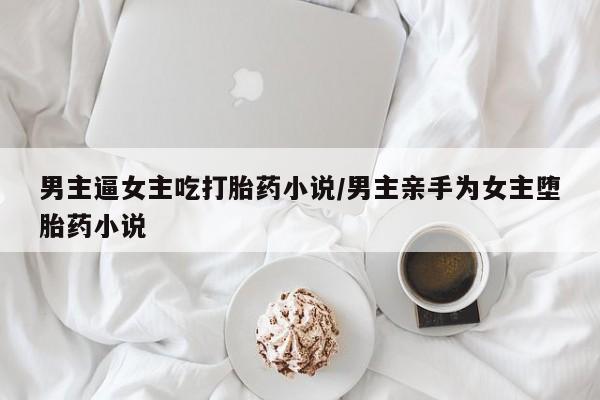 卖打胎药的医生微信号男主逼女主吃打胎药小说/男主亲手为女主堕胎药小说