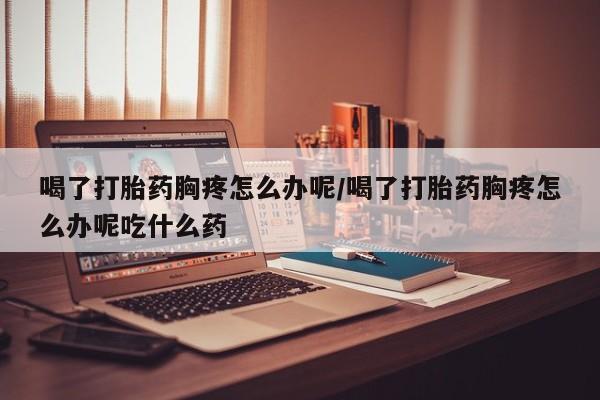 卖打胎药的医生微信号喝了打胎药胸疼怎么办呢/喝了打胎药胸疼怎么办呢吃什么药