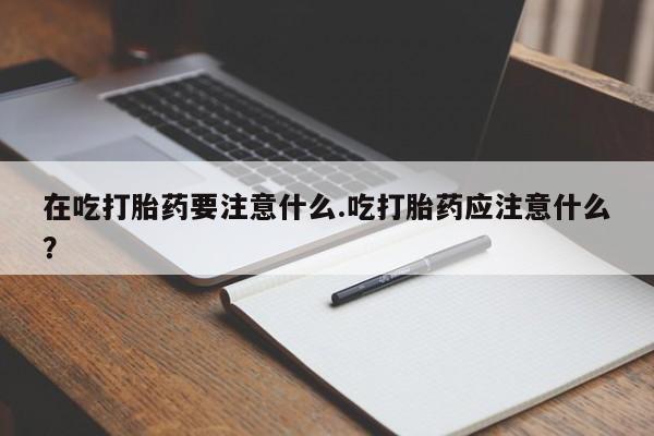 卖打胎药的医生微信号在吃打胎药要注意什么.吃打胎药应注意什么？