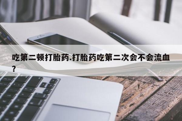 卖打胎药的医生微信号吃第二顿打胎药.打胎药吃第二次会不会流血?