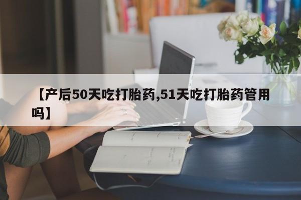 卖打胎药的医生微信号【产后50天吃打胎药,51天吃打胎药管用吗】