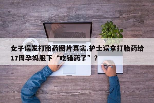 卖打胎药的医生微信号女子误发打胎药图片真实.护士误拿打胎药给17周孕妈服下“吃错药了”？