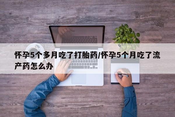 卖打胎药的医生微信号怀孕5个多月吃了打胎药/怀孕5个月吃了流产药怎么办