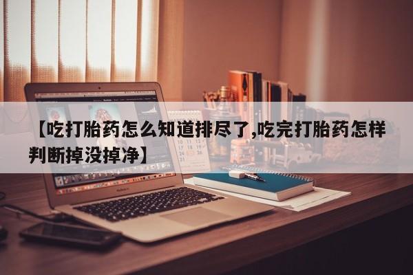 卖打胎药的医生微信号【吃打胎药怎么知道排尽了,吃完打胎药怎样判断掉没掉净】