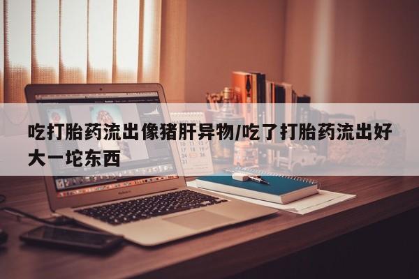 卖打胎药的医生微信号吃打胎药流出像猪肝异物/吃了打胎药流出好大一坨东西