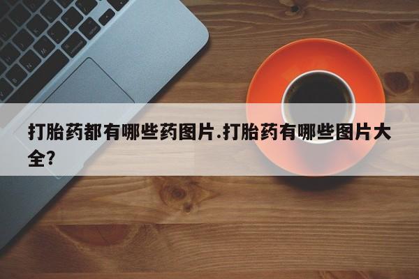 卖打胎药的医生微信号打胎药都有哪些药图片.打胎药有哪些图片大全？