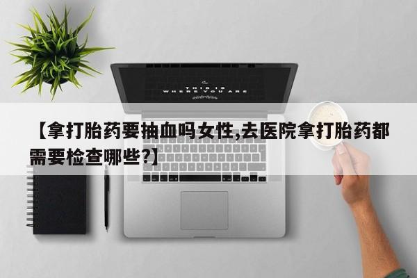 卖打胎药的医生微信号【拿打胎药要抽血吗女性,去医院拿打胎药都需要检查哪些?】