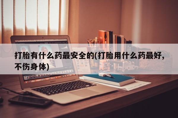 卖打胎药的医生微信号打胎有什么药最安全的(打胎用什么药最好,不伤身体)