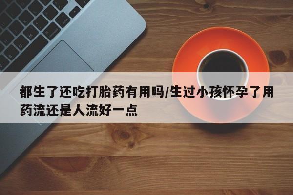 卖打胎药的医生微信号都生了还吃打胎药有用吗/生过小孩怀孕了用药流还是人流好一点