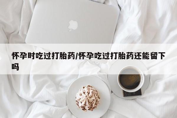 卖打胎药的医生微信号怀孕时吃过打胎药/怀孕吃过打胎药还能留下吗