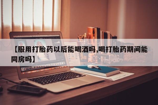 卖打胎药的医生微信号【服用打胎药以后能喝酒吗,喝打胎药期间能同房吗】