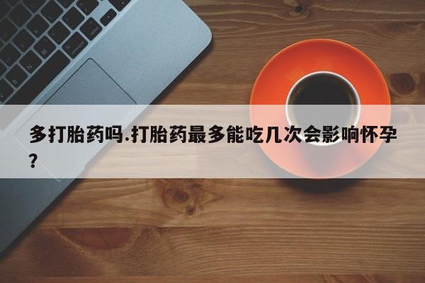 卖打胎药的医生微信号多打胎药吗.打胎药最多能吃几次会影响怀孕？