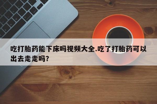 卖打胎药的医生微信号吃打胎药能下床吗视频大全.吃了打胎药可以出去走走吗？