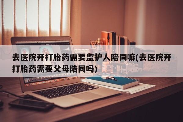 卖打胎药的医生微信号去医院开打胎药需要监护人陪同嘛(去医院开打胎药需要父母陪同吗)