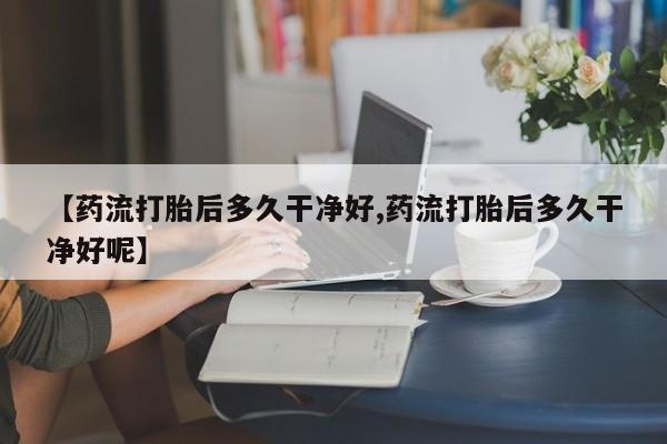 卖打胎药的医生微信号【药流打胎后多久干净好,药流打胎后多久干净好呢】