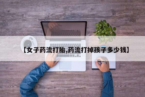 卖打胎药的医生微信号【女子药流打胎,药流打掉孩子多少钱】