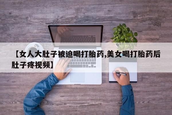 卖打胎药的医生微信号【女人大肚子被迫喝打胎药,美女喝打胎药后肚子疼视频】