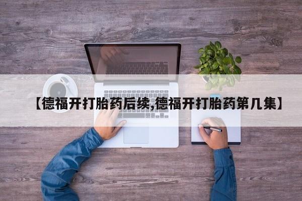 卖打胎药的医生微信号【德福开打胎药后续,德福开打胎药第几集】