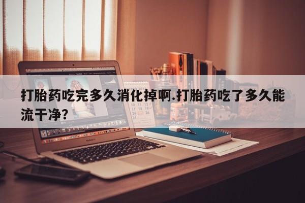 卖打胎药的医生微信号打胎药吃完多久消化掉啊.打胎药吃了多久能流干净？