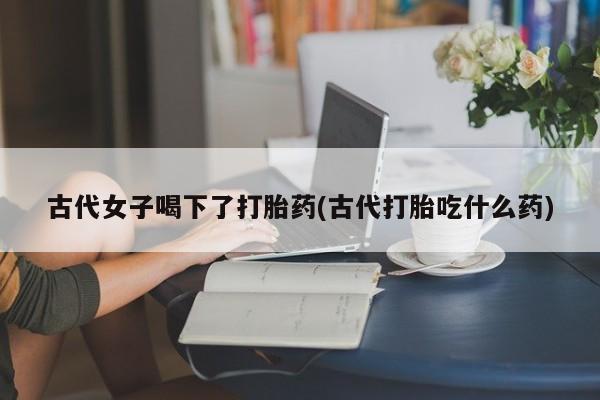 卖打胎药的医生微信号古代女子喝下了打胎药(古代打胎吃什么药)