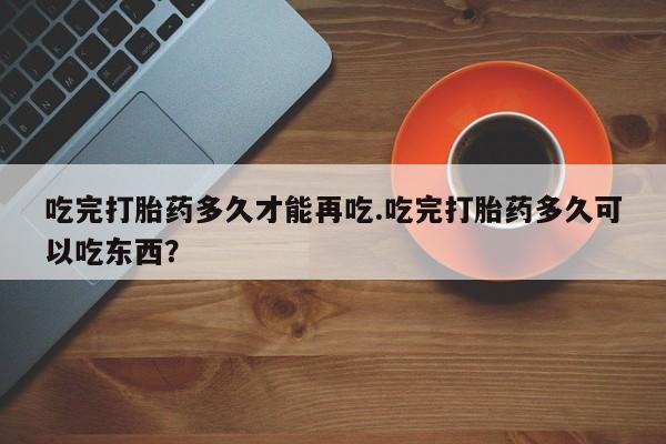 卖打胎药的医生微信号吃完打胎药多久才能再吃.吃完打胎药多久可以吃东西？