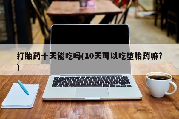 卖打胎药的医生微信号打胎药十天能吃吗(10天可以吃堕胎药嘛?)