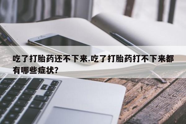 卖打胎药的医生微信号吃了打胎药还不下来.吃了打胎药打不下来都有哪些症状？