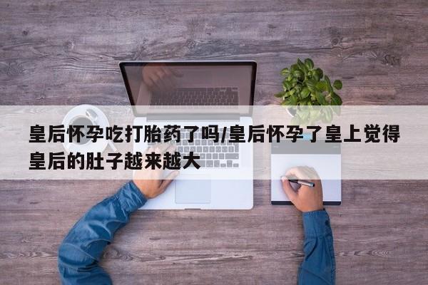 卖打胎药的医生微信号皇后怀孕吃打胎药了吗/皇后怀孕了皇上觉得皇后的肚子越来越大