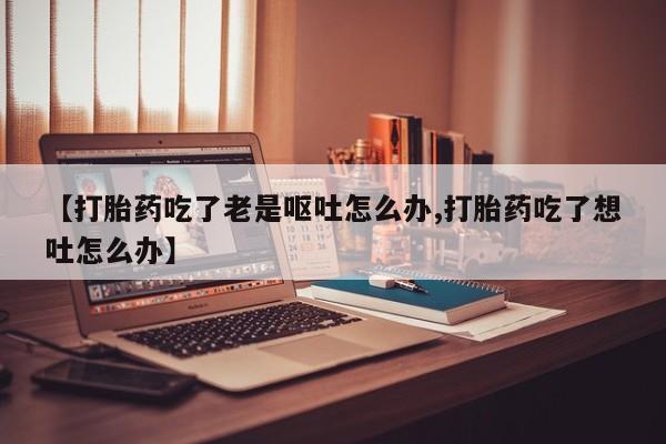卖打胎药的医生微信号【打胎药吃了老是呕吐怎么办,打胎药吃了想吐怎么办】