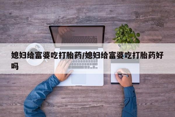 卖打胎药的医生微信号媳妇给富婆吃打胎药/媳妇给富婆吃打胎药好吗