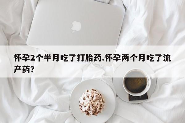 卖打胎药的医生微信号怀孕2个半月吃了打胎药.怀孕两个月吃了流产药？