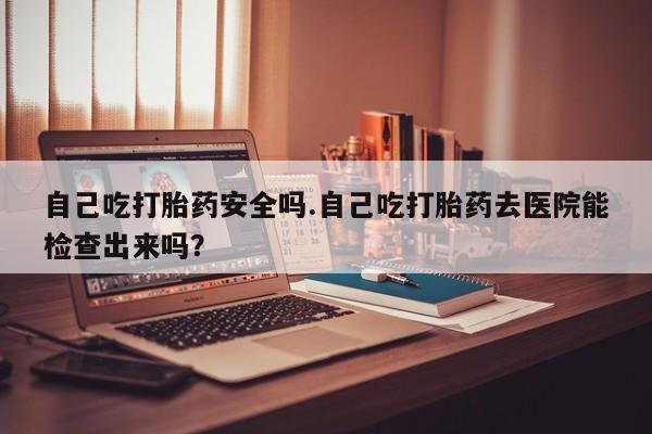 卖打胎药的医生微信号自己吃打胎药安全吗.自己吃打胎药去医院能检查出来吗？
