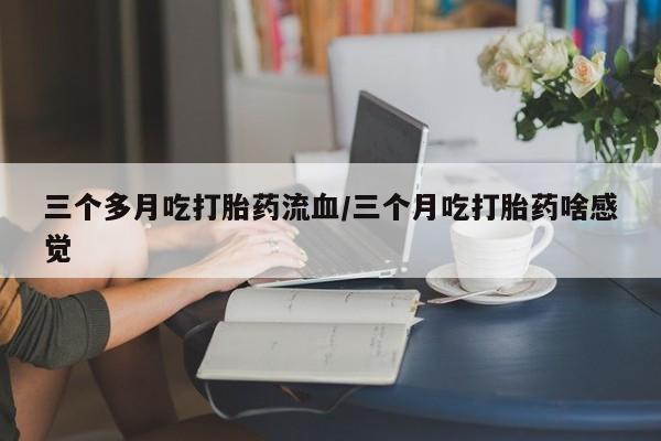 卖打胎药的医生微信号三个多月吃打胎药流血/三个月吃打胎药啥感觉