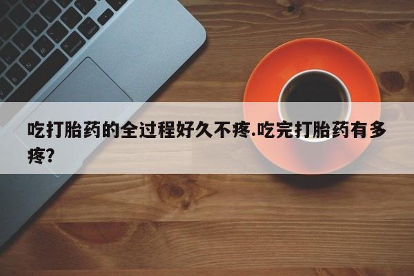 卖打胎药的医生微信号吃打胎药的全过程好久不疼.吃完打胎药有多疼？
