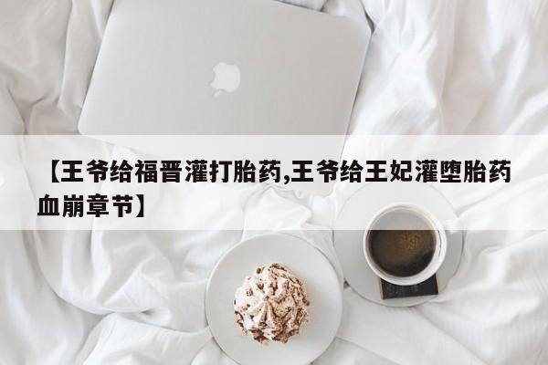 卖打胎药的医生微信号【王爷给福晋灌打胎药,王爷给王妃灌堕胎药血崩章节】
