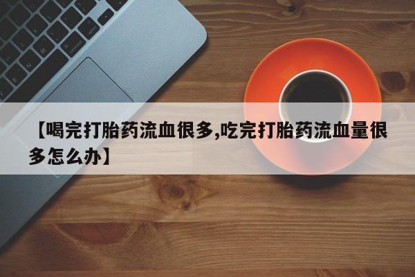 卖打胎药的医生微信号【喝完打胎药流血很多,吃完打胎药流血量很多怎么办】