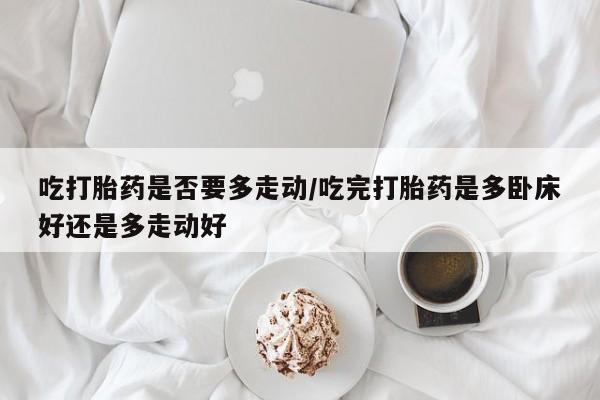 卖打胎药的医生微信号吃打胎药是否要多走动/吃完打胎药是多卧床好还是多走动好