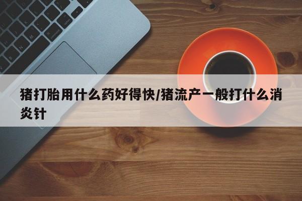 卖打胎药的医生微信号猪打胎用什么药好得快/猪流产一般打什么消炎针