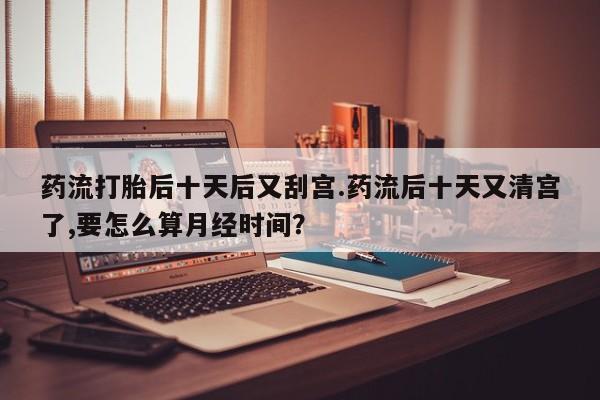 卖打胎药的医生微信号药流打胎后十天后又刮宫.药流后十天又清宫了,要怎么算月经时间？
