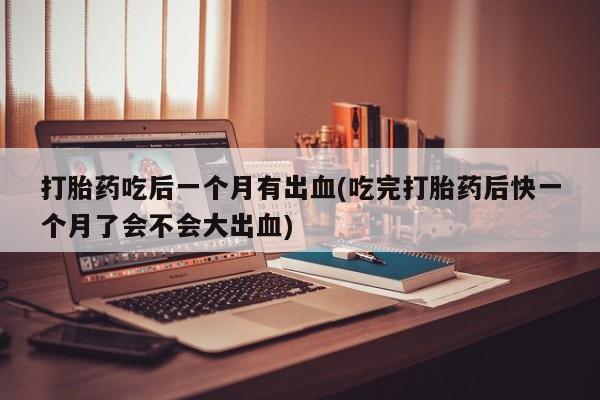 卖打胎药的医生微信号打胎药吃后一个月有出血(吃完打胎药后快一个月了会不会大出血)