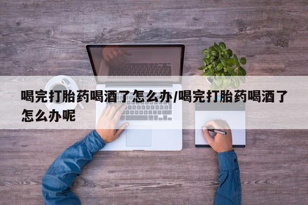 卖打胎药的医生微信号喝完打胎药喝酒了怎么办/喝完打胎药喝酒了怎么办呢