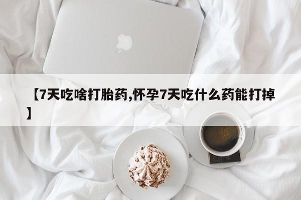 卖打胎药的医生微信号【7天吃啥打胎药,怀孕7天吃什么药能打掉】
