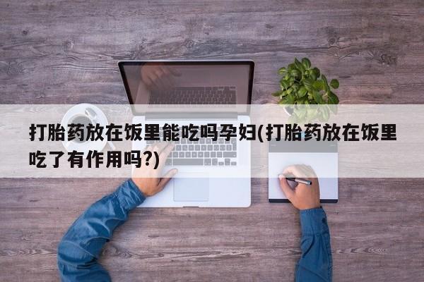 卖打胎药的医生微信号打胎药放在饭里能吃吗孕妇(打胎药放在饭里吃了有作用吗?)