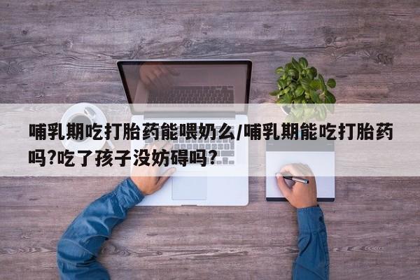 卖打胎药的医生微信号哺乳期吃打胎药能喂奶么/哺乳期能吃打胎药吗?吃了孩子没妨碍吗?