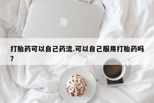 卖打胎药的医生微信号打胎药可以自己药流.可以自己服用打胎药吗？