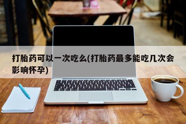 卖打胎药的医生微信号打胎药可以一次吃么(打胎药最多能吃几次会影响怀孕)