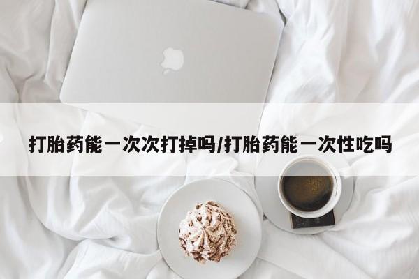 卖打胎药的医生微信号打胎药能一次次打掉吗/打胎药能一次性吃吗